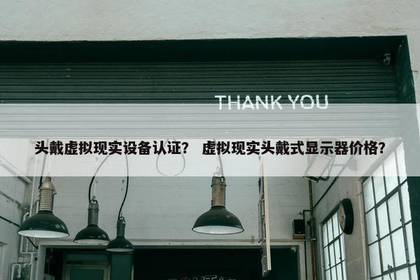 头戴虚拟现实设备认证？ 虚拟现实头戴式显示器价格？