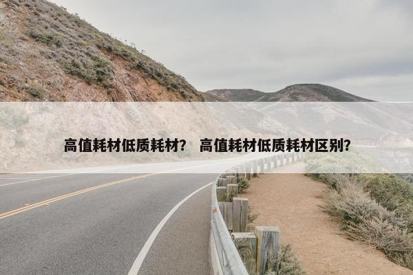 高值耗材低质耗材？ 高值耗材低质耗材区别？
