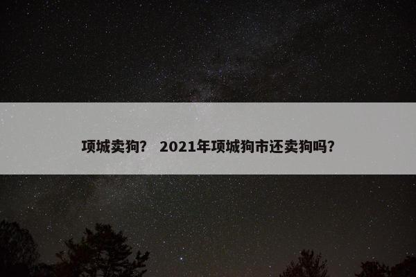 项城卖狗？ 2021年项城狗市还卖狗吗？