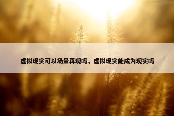 虚拟现实可以场景再现吗，虚拟现实能成为现实吗