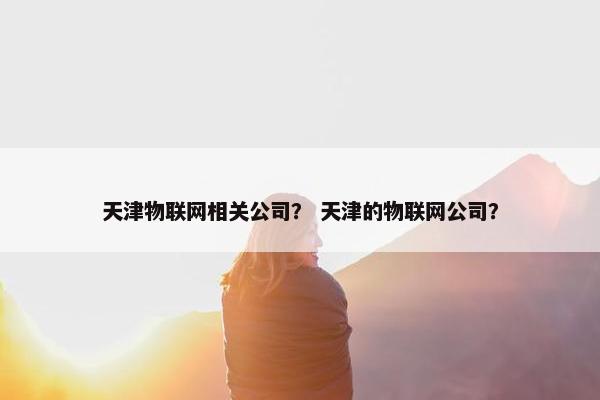 天津物联网相关公司？ 天津的物联网公司？
