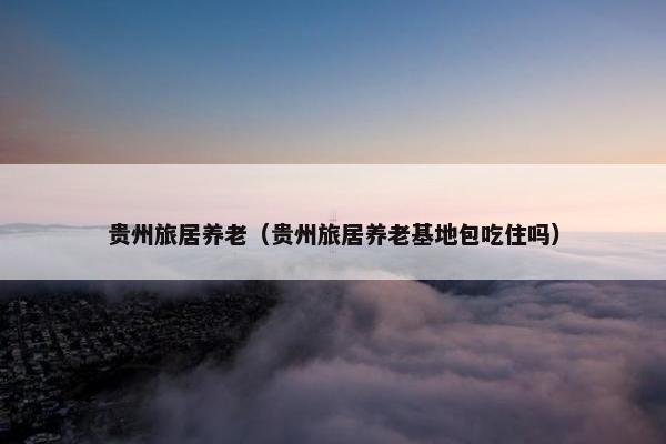 贵州旅居养老（贵州旅居养老基地包吃住吗）