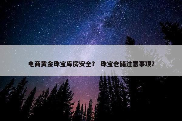 电商黄金珠宝库房安全？ 珠宝仓储注意事项？