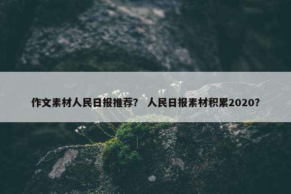 作文素材人民日报推荐？ 人民日报素材积累2020？