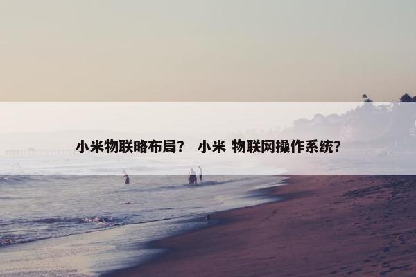 小米物联略布局？ 小米 物联网操作系统？