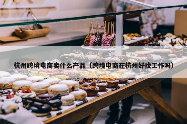 杭州跨境电商卖什么产品（跨境电商在杭州好找工作吗）