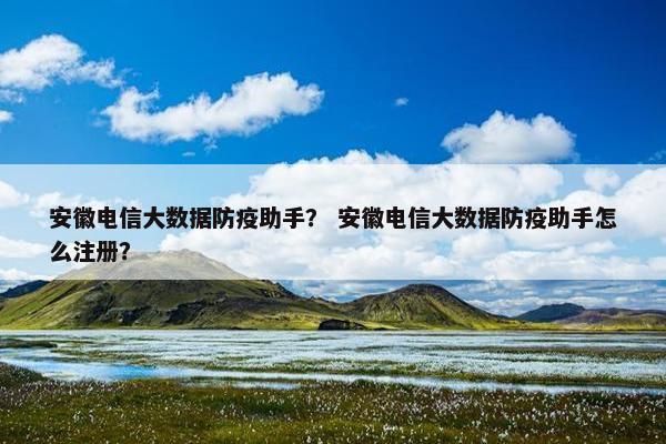 安徽电信大数据防疫助手？ 安徽电信大数据防疫助手怎么注册？