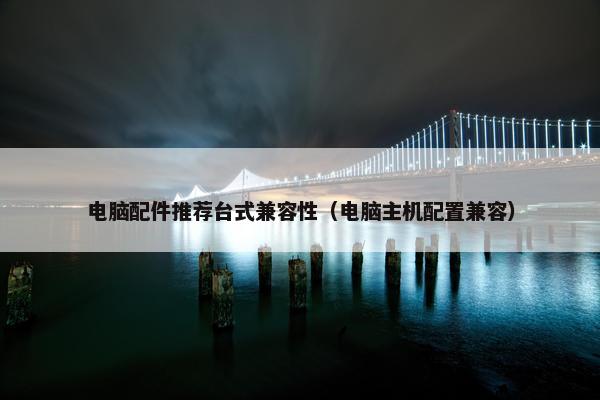 电脑配件推荐台式兼容性（电脑主机配置兼容）