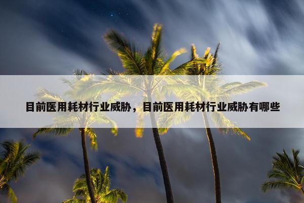 目前医用耗材行业威胁，目前医用耗材行业威胁有哪些