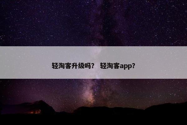 轻淘客升级吗？ 轻淘客app？