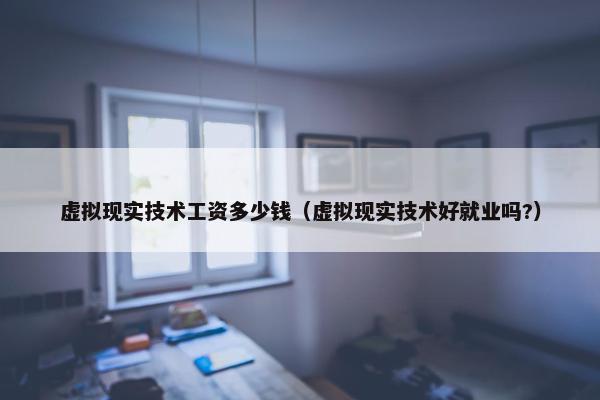 虚拟现实技术工资多少钱（虚拟现实技术好就业吗?）