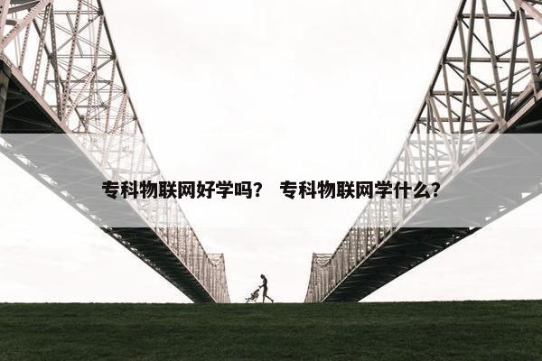 专科物联网好学吗？ 专科物联网学什么？