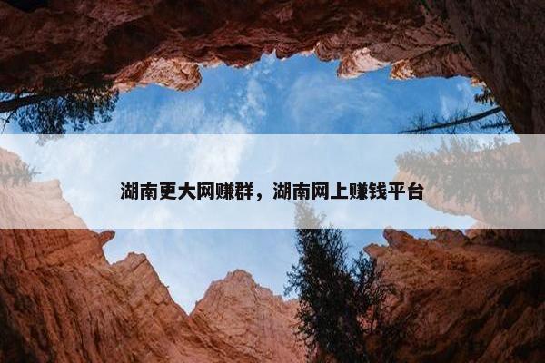 湖南更大网赚群，湖南网上赚钱平台