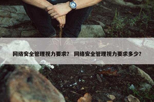网络安全管理视力要求？ 网络安全管理视力要求多少？