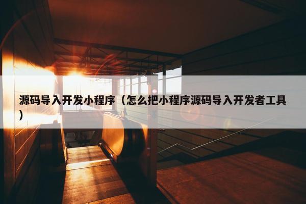 源码导入开发小程序（怎么把小程序源码导入开发者工具）