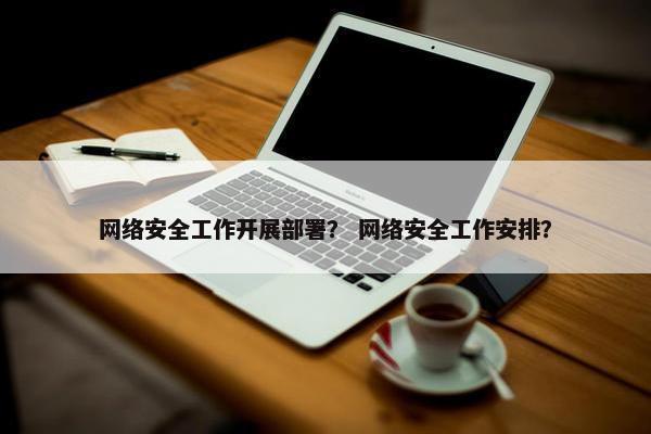 网络安全工作开展部署？ 网络安全工作安排？