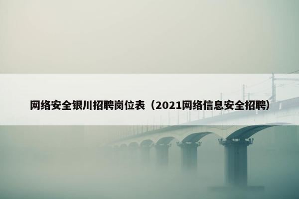 网络安全银川招聘岗位表（2021网络信息安全招聘）