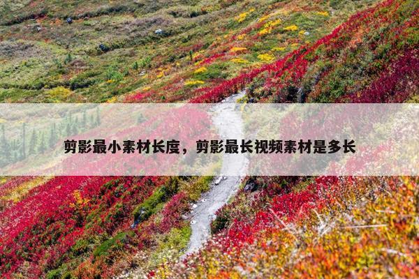 剪影最小素材长度，剪影最长视频素材是多长