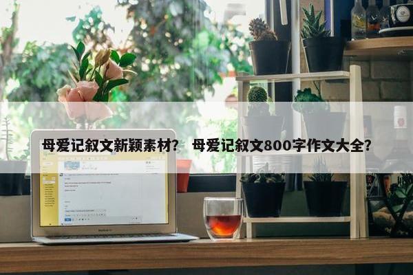 母爱记叙文新颖素材？ 母爱记叙文800字作文大全？