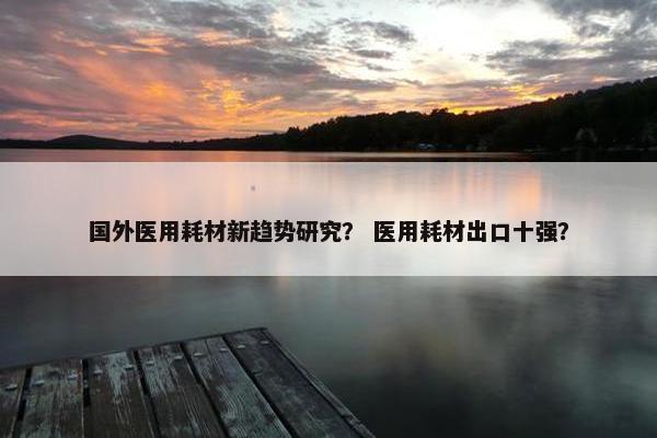 国外医用耗材新趋势研究？ 医用耗材出口十强？