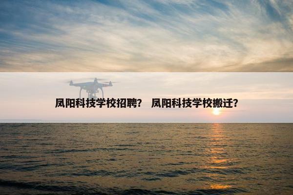 凤阳科技学校招聘？ 凤阳科技学校搬迁？
