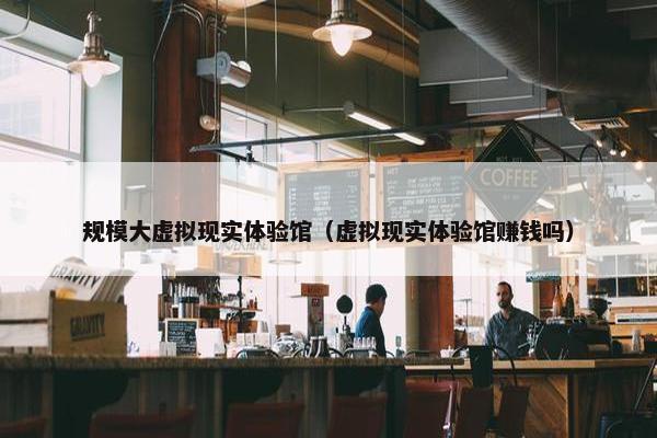 规模大虚拟现实体验馆（虚拟现实体验馆赚钱吗）