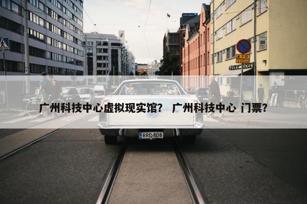 广州科技中心虚拟现实馆？ 广州科技中心 门票？