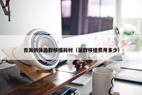 青海供体菌群移植耗材（菌群移植费用多少）