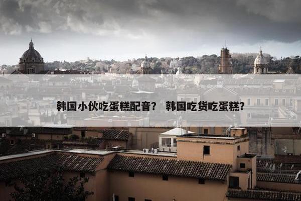 韩国小伙吃蛋糕配音？ 韩国吃货吃蛋糕？