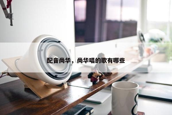 配音尚华，尚华唱的歌有哪些
