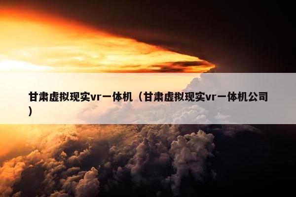 甘肃虚拟现实vr一体机（甘肃虚拟现实vr一体机公司）