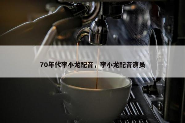 70年代李小龙配音，李小龙配音演员