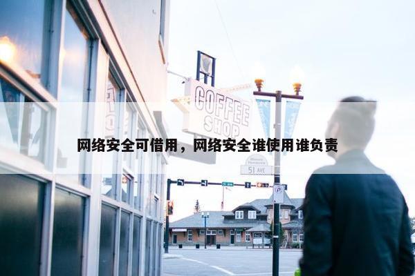 网络安全可借用，网络安全谁使用谁负责