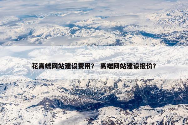 花高端网站建设费用？ 高端网站建设报价？