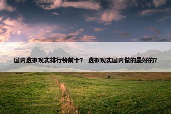 国内虚拟现实排行榜前十？ 虚拟现实国内做的最好的？