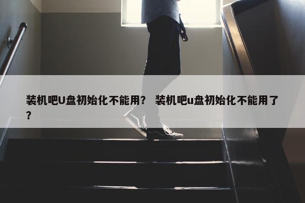 装机吧U盘初始化不能用？ 装机吧u盘初始化不能用了？