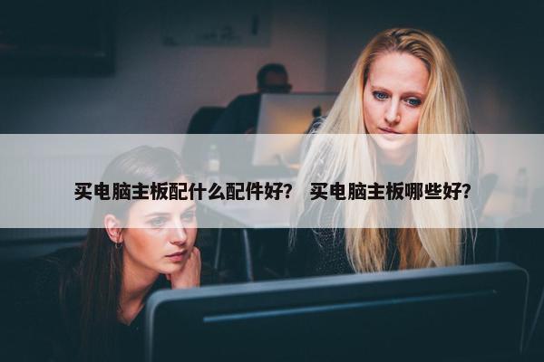 买电脑主板配什么配件好？ 买电脑主板哪些好？