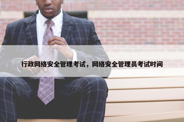 行政网络安全管理考试，网络安全管理员考试时间