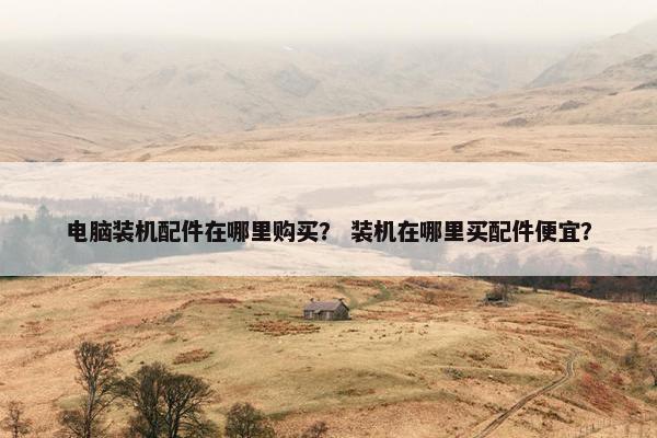 电脑装机配件在哪里购买？ 装机在哪里买配件便宜？