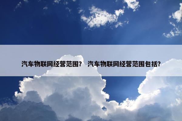 汽车物联网经营范围？ 汽车物联网经营范围包括？