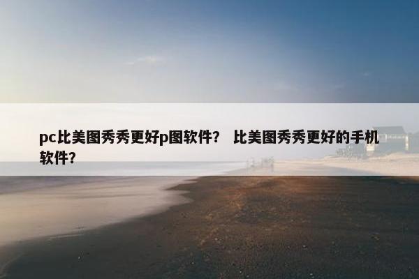 pc比美图秀秀更好p图软件？ 比美图秀秀更好的手机软件？