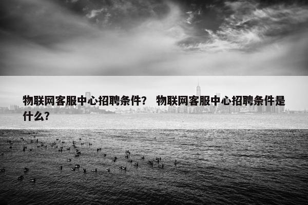 物联网客服中心招聘条件？ 物联网客服中心招聘条件是什么？