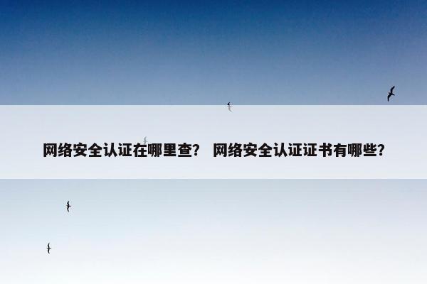 网络安全认证在哪里查？ 网络安全认证证书有哪些？