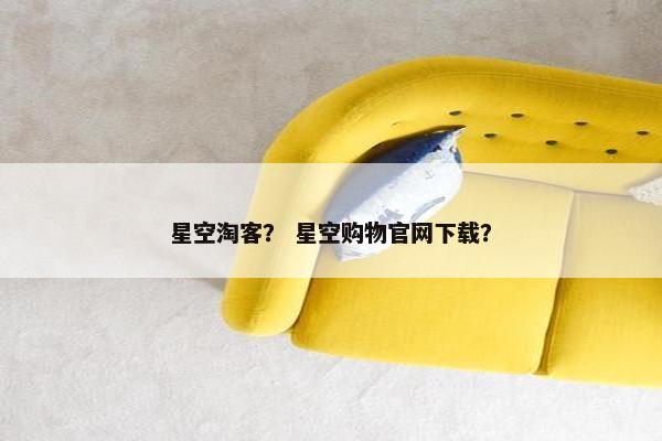 星空淘客？ 星空购物官网下载？