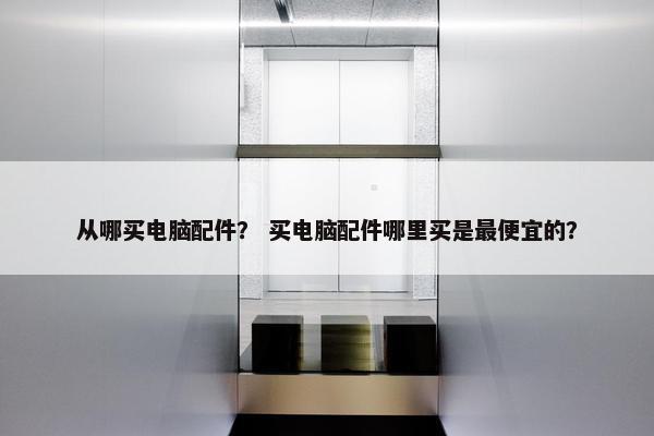 从哪买电脑配件？ 买电脑配件哪里买是最便宜的？