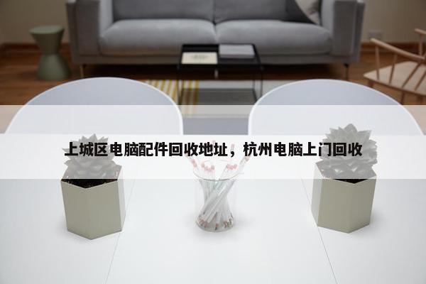 上城区电脑配件回收地址，杭州电脑上门回收