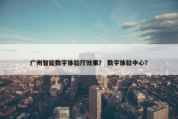 广州智能数字体验厅效果？ 数字体验中心？