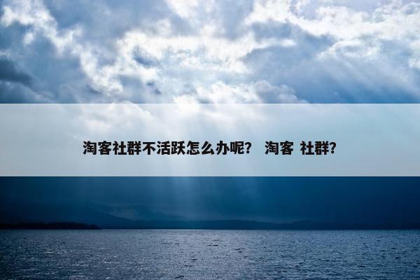 淘客社群不活跃怎么办呢？ 淘客 社群？