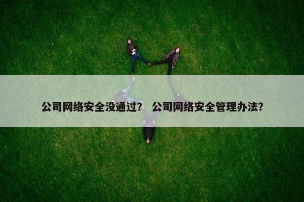 公司网络安全没通过？ 公司网络安全管理办法？