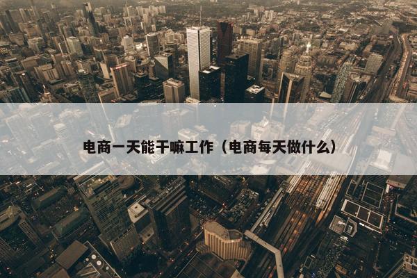 电商一天能干嘛工作（电商每天做什么）